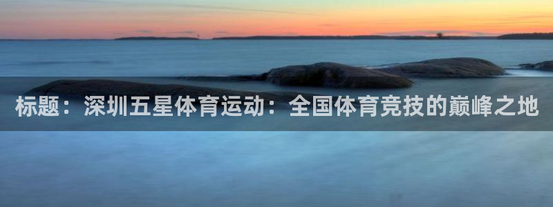 意昂5Kgamef平台注册：标题：深圳五星体育运动：全国体育竞技的巅峰之地