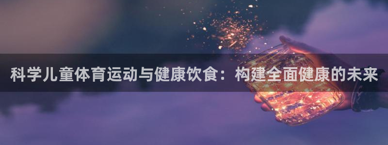 意昂5Kgame2体育：科学儿童体育运动与健康饮食：构建全面健康的未来